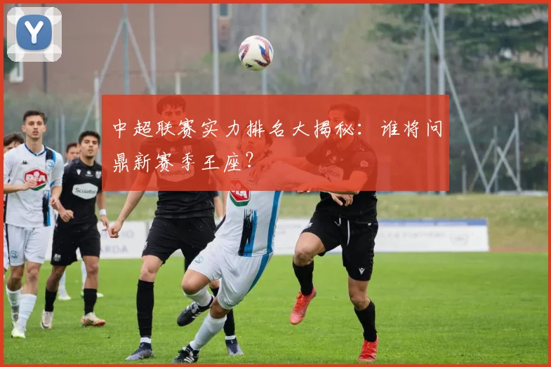 中超联赛实力排名大揭秘：谁将问鼎新赛季王座？