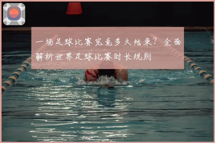 一场足球比赛究竟多久结束?全面解析世界足球比赛时长规则