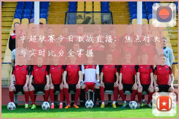 中超联赛今日激战直播：焦点对决与实时比分全掌握