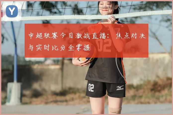 中超联赛今日激战直播:焦点对决与实时比分全掌握