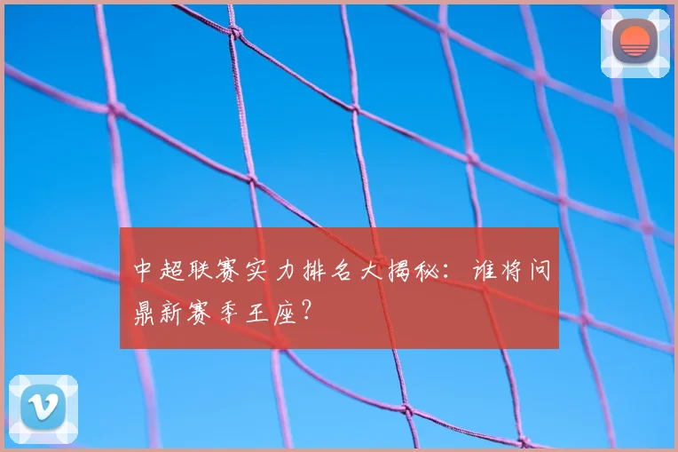 中超联赛实力排名大揭秘:谁将问鼎新赛季王座?