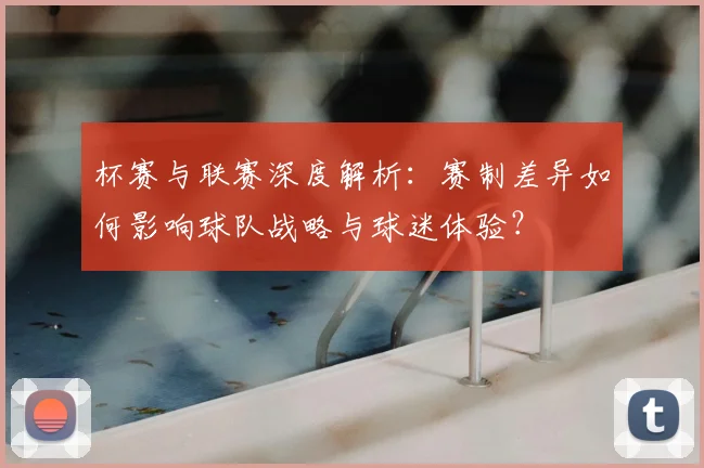 杯赛与联赛深度解析:赛制差异如何影响球队战略与球迷体验?